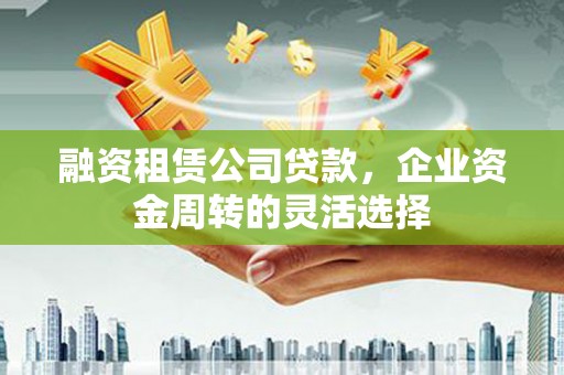 广东融资租赁公司贷款，企业资金周转的灵活选择