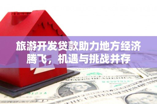 广东旅游开发贷款助力地方经济腾飞，机遇与挑战并存