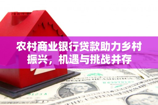 广东农村商业银行贷款助力乡村振兴，机遇与挑战并存