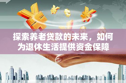 广东探索养老贷款的未来，如何为退休生活提供资金保障