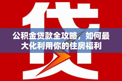 广东公积金贷款全攻略，如何最大化利用你的住房福利