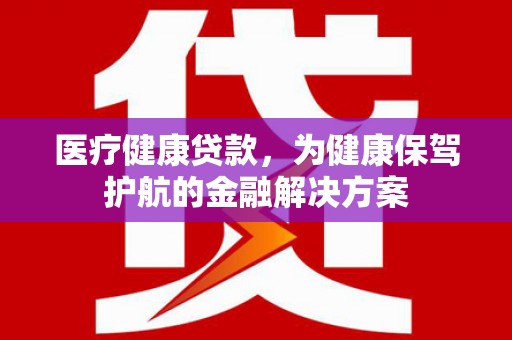 广东医疗健康贷款，为健康保驾护航的金融解决方案